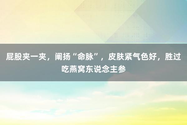 屁股夹一夹，阐扬“命脉”，皮肤紧气色好，胜过吃燕窝东说念主参