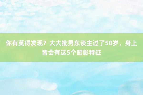 你有莫得发现？大大批男东谈主过了50岁，身上皆会有这5个昭彰特征